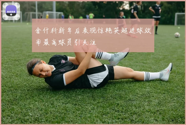 舍什科新年后表现惊艳英超进球效率最高球员引关注