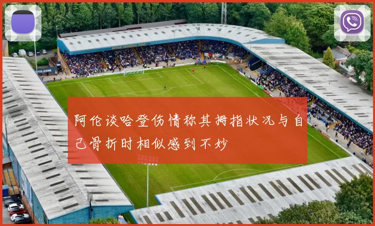 阿伦谈哈登伤情称其拇指状况与自己骨折时相似感到不妙