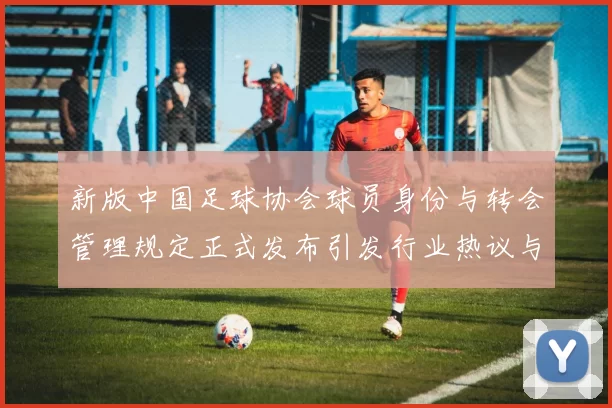新版中国足球协会球员身份与转会管理规定正式发布引发行业热议与期待