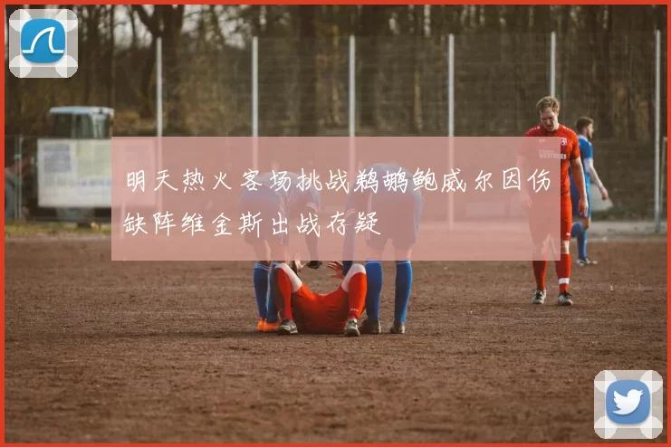 明天热火客场挑战鹈鹕鲍威尔因伤缺阵维金斯出战存疑