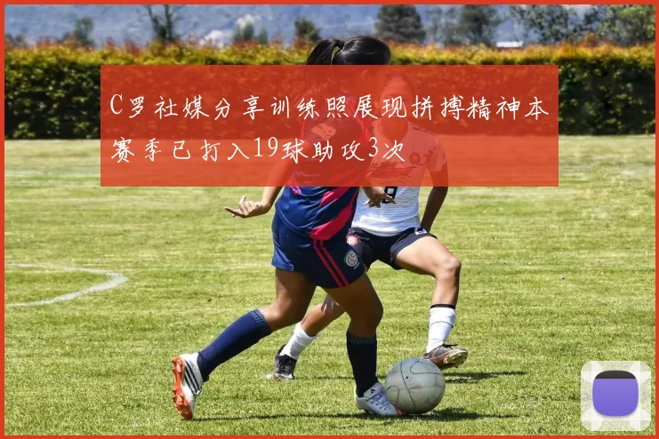 C罗社媒分享训练照展现拼搏精神本赛季已打入19球助攻3次