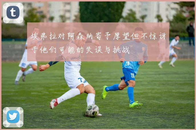 埃弗拉对阿森纳寄予厚望但不惊讶于他们可能的失误与挑战