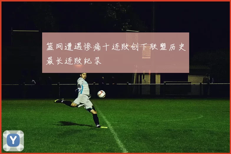 篮网遭遇惨痛十连败创下联盟历史最长连败纪录