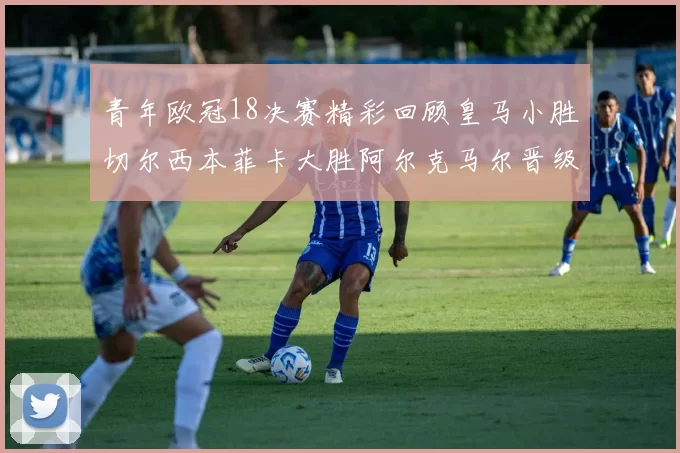 青年欧冠18决赛精彩回顾皇马小胜切尔西本菲卡大胜阿尔克马尔晋级