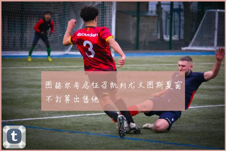 图赫尔考虑征召凯利尤文图斯夏窗不打算出售他