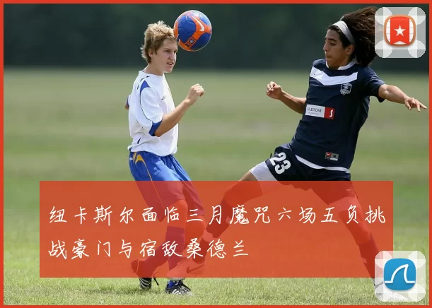纽卡斯尔面临三月魔咒六场五负挑战豪门与宿敌桑德兰