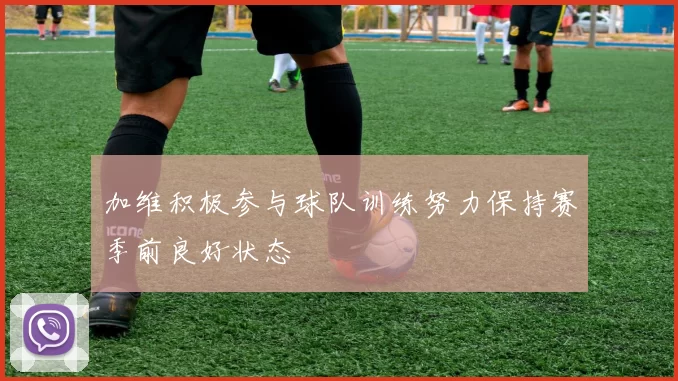 加维积极参与球队训练努力保持赛季前良好状态