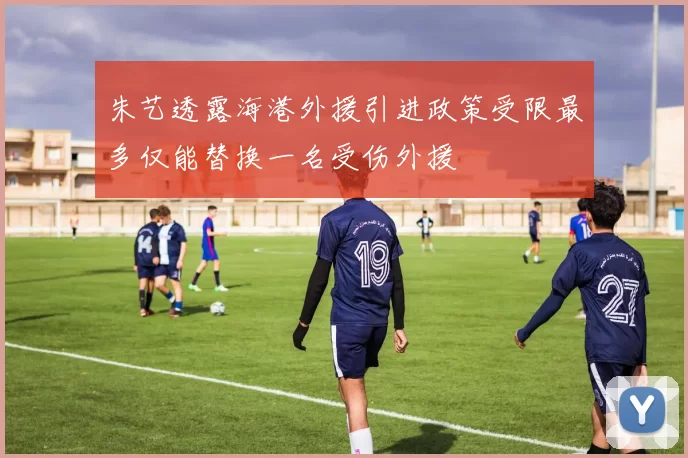 朱艺透露海港外援引进政策受限最多仅能替换一名受伤外援