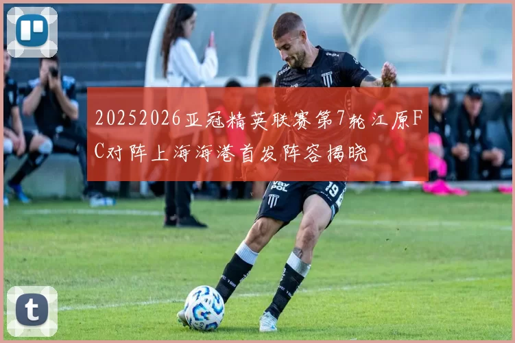 20252026亚冠精英联赛第7轮江原FC对阵上海海港首发阵容揭晓