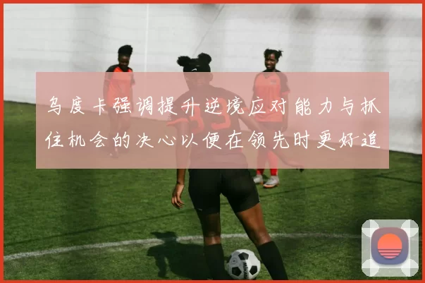 乌度卡强调提升逆境应对能力与抓住机会的决心以便在领先时更好追击对手