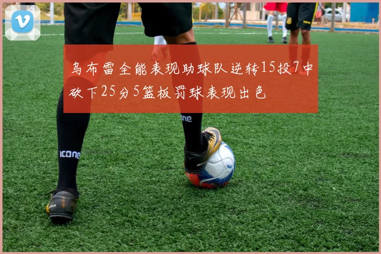 乌布雷全能表现助球队逆转15投7中砍下25分5篮板罚球表现出色