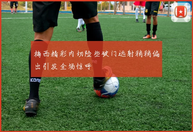 梅西精彩内切险些破门远射稍稍偏出引发全场惊呼