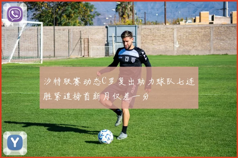 沙特联赛动态C罗复出助力球队七连胜紧追榜首新月仅差一分