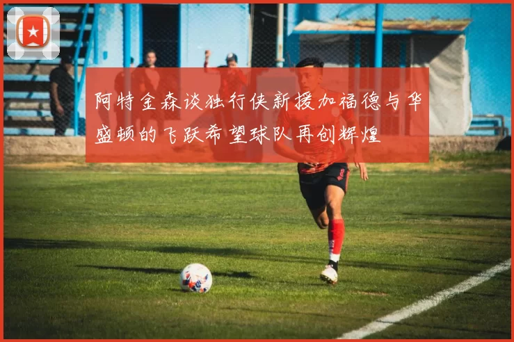 阿特金森谈独行侠新援加福德与华盛顿的飞跃希望球队再创辉煌