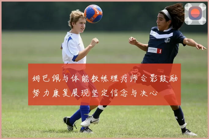 姆巴佩与体能教练理疗师合影鼓励努力康复展现坚定信念与决心