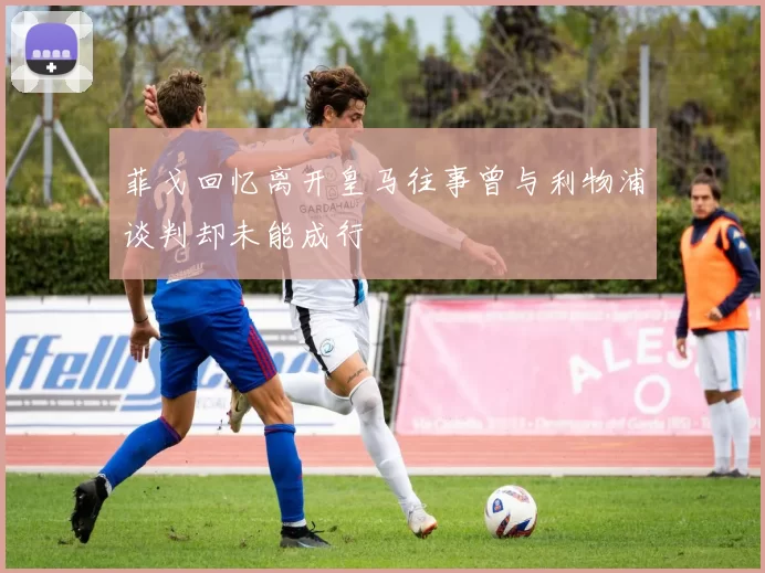 菲戈回忆离开皇马往事曾与利物浦谈判却未能成行