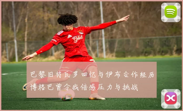 巴黎旧将瓦罗回忆与伊布合作经历博格巴曾令我倍感压力与挑战