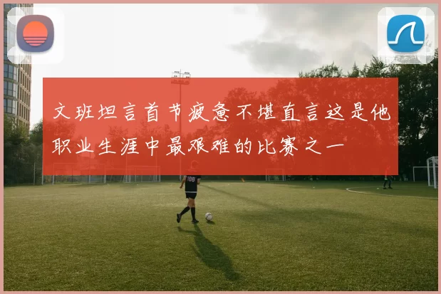 文班坦言首节疲惫不堪直言这是他职业生涯中最艰难的比赛之一