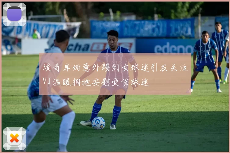 埃奇库姆意外踢到女球迷引发关注VJ温暖拥抱安慰受伤球迷